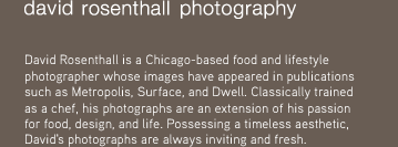 David Rosenthall is a Chicago-based food and lifestyle photographer whose images have appeared in publication such as, Metropolis, Surface, and Dwell. Classically trained as a chef, his photographs are an extension of his passion for food, design, and life. Possessing a timeless aesthetic, David's photographs are always inviting and fresh.